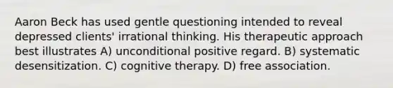 Aaron Beck has used gentle questioning intended to reveal depressed clients' irrational thinking. His therapeutic approach best illustrates A) unconditional positive regard. B) systematic desensitization. C) cognitive therapy. D) free association.