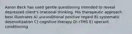 Aaron Beck has used gentle questioning intended to reveal depressed client's irrational thinking. His therapeutic approach best illustrates A) unconditional positive regard B) systematic desensitization C) cognitive therapy D) rTMS E) operant conditioning