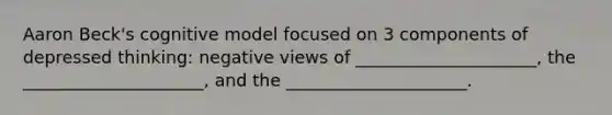 Aaron Beck's cognitive model focused on 3 components of depressed thinking: negative views of _____________________, the _____________________, and the _____________________.