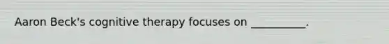 Aaron Beck's cognitive therapy focuses on __________.