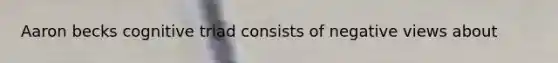Aaron becks cognitive triad consists of negative views about