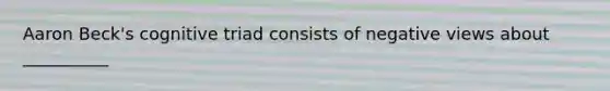 Aaron Beck's cognitive triad consists of negative views about __________