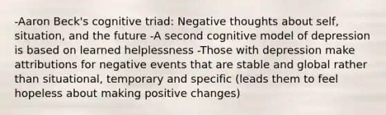 -Aaron Beck's cognitive triad: Negative thoughts about self, situation, and the future -A second cognitive model of depression is based on learned helplessness -Those with depression make attributions for negative events that are stable and global rather than situational, temporary and specific (leads them to feel hopeless about making positive changes)