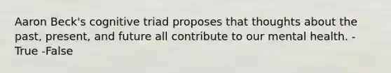 Aaron Beck's cognitive triad proposes that thoughts about the past, present, and future all contribute to our mental health. -True -False