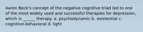 Aaron Beck's concept of the negative cognitive triad led to one of the most widely used and successful therapies for depression, which is ______ therapy. a. psychodynamic b. existential c. cognitive-behavioral d. light