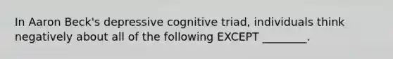 In Aaron Beck's depressive cognitive triad, individuals think negatively about all of the following EXCEPT ________.