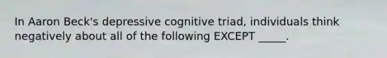 In Aaron Beck's depressive cognitive triad, individuals think negatively about all of the following EXCEPT _____.