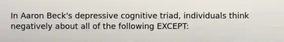 In Aaron Beck's depressive cognitive triad, individuals think negatively about all of the following EXCEPT: