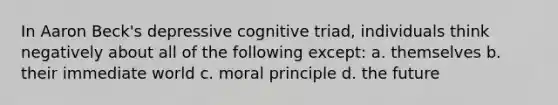 In Aaron Beck's depressive cognitive triad, individuals think negatively about all of the following except: a. themselves b. their immediate world c. moral principle d. the future