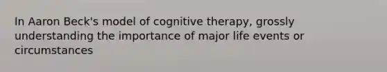 In Aaron Beck's model of cognitive therapy, grossly understanding the importance of major life events or circumstances