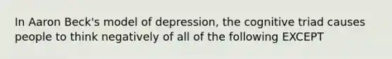 In Aaron Beck's model of depression, the cognitive triad causes people to think negatively of all of the following EXCEPT