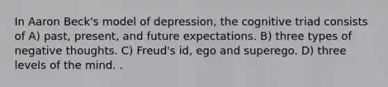 In Aaron Beck's model of depression, the cognitive triad consists of A) past, present, and future expectations. B) three types of negative thoughts. C) Freud's id, ego and superego. D) three levels of the mind. .