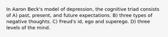 In Aaron Beck's model of depression, the cognitive triad consists of A) past, present, and future expectations. B) three types of negative thoughts. C) Freud's id, ego and superego. D) three levels of the mind.