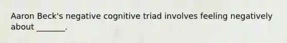 Aaron Beck's negative cognitive triad involves feeling negatively about _______.