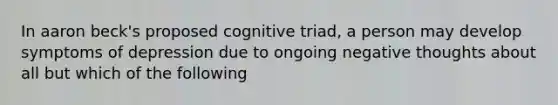 In aaron beck's proposed cognitive triad, a person may develop symptoms of depression due to ongoing negative thoughts about all but which of the following