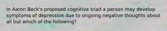 In Aaron Beck's proposed cognitive triad a person may develop symptoms of depression due to ongoing negative thoughts about all but which of the following?