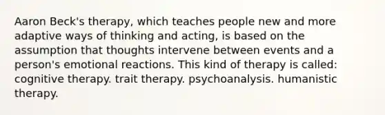 Aaron Beck's therapy, which teaches people new and more adaptive ways of thinking and acting, is based on the assumption that thoughts intervene between events and a person's emotional reactions. This kind of therapy is called: cognitive therapy. trait therapy. psychoanalysis. humanistic therapy.