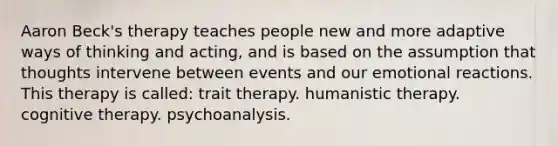 <a href='https://www.questionai.com/knowledge/kDgB4mAGov-aaron-beck' class='anchor-knowledge'>aaron beck</a>'s therapy teaches people new and more adaptive ways of thinking and acting, and is based on the assumption that thoughts intervene between events and our emotional reactions. This therapy is called: trait therapy. <a href='https://www.questionai.com/knowledge/kamhr6BXWV-humanistic-therapy' class='anchor-knowledge'>humanistic therapy</a>. <a href='https://www.questionai.com/knowledge/kEjTNNroSm-cognitive-therapy' class='anchor-knowledge'>cognitive therapy</a>. psychoanalysis.