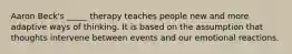 Aaron Beck's _____ therapy teaches people new and more adaptive ways of thinking. It is based on the assumption that thoughts intervene between events and our emotional reactions.
