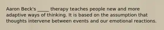 Aaron Beck's _____ therapy teaches people new and more adaptive ways of thinking. It is based on the assumption that thoughts intervene between events and our emotional reactions.