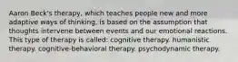 Aaron Beck's therapy, which teaches people new and more adaptive ways of thinking, is based on the assumption that thoughts intervene between events and our emotional reactions. This type of therapy is called: cognitive therapy. humanistic therapy. cognitive-behavioral therapy. psychodynamic therapy.