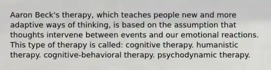 Aaron Beck's therapy, which teaches people new and more adaptive ways of thinking, is based on the assumption that thoughts intervene between events and our emotional reactions. This type of therapy is called: cognitive therapy. humanistic therapy. cognitive-behavioral therapy. psychodynamic therapy.