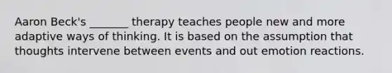 Aaron Beck's _______ therapy teaches people new and more adaptive ways of thinking. It is based on the assumption that thoughts intervene between events and out emotion reactions.