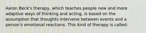 Aaron Beck's therapy, which teaches people new and more adaptive ways of thinking and acting, is based on the assumption that thoughts intervene between events and a person's emotional reactions. This kind of therapy is called: