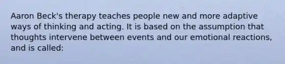 Aaron Beck's therapy teaches people new and more adaptive ways of thinking and acting. It is based on the assumption that thoughts intervene between events and our emotional reactions, and is called: