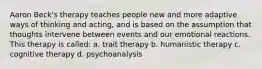 Aaron Beck's therapy teaches people new and more adaptive ways of thinking and acting, and is based on the assumption that thoughts intervene between events and our emotional reactions. This therapy is called: a. trait therapy b. humanistic therapy c. cognitive therapy d. psychoanalysis