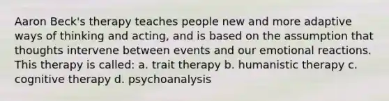 Aaron Beck's therapy teaches people new and more adaptive ways of thinking and acting, and is based on the assumption that thoughts intervene between events and our emotional reactions. This therapy is called: a. trait therapy b. humanistic therapy c. cognitive therapy d. psychoanalysis