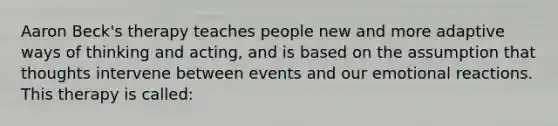 Aaron Beck's therapy teaches people new and more adaptive ways of thinking and acting, and is based on the assumption that thoughts intervene between events and our emotional reactions. This therapy is called: