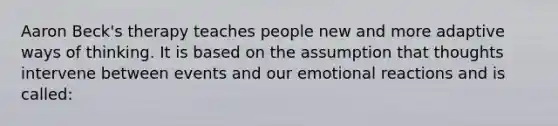 Aaron Beck's therapy teaches people new and more adaptive ways of thinking. It is based on the assumption that thoughts intervene between events and our emotional reactions and is called: