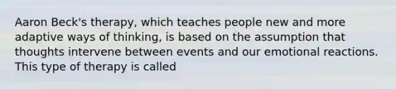Aaron Beck's therapy, which teaches people new and more adaptive ways of thinking, is based on the assumption that thoughts intervene between events and our emotional reactions. This type of therapy is called