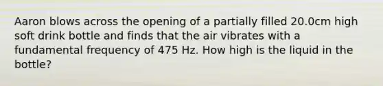 Aaron blows across the opening of a partially filled 20.0cm high soft drink bottle and finds that the air vibrates with a fundamental frequency of 475 Hz. How high is the liquid in the bottle?