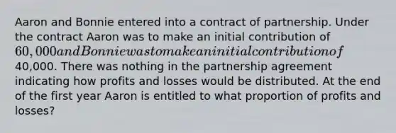 Aaron and Bonnie entered into a contract of partnership. Under the contract Aaron was to make an initial contribution of 60,000 and Bonnie was to make an initial contribution of40,000. There was nothing in the partnership agreement indicating how profits and losses would be distributed. At the end of the first year Aaron is entitled to what proportion of profits and losses?