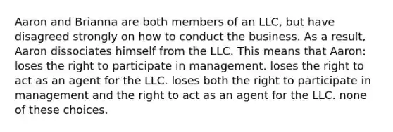 Aaron and Brianna are both members of an LLC, but have disagreed strongly on how to conduct the business. As a result, Aaron dissociates himself from the LLC. This means that Aaron: loses the right to participate in management. loses the right to act as an agent for the LLC. loses both the right to participate in management and the right to act as an agent for the LLC. none of these choices.