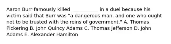 Aaron Burr famously killed ___________ in a duel because his victim said that Burr was "a dangerous man, and one who ought not to be trusted with the reins of government." A. Thomas Pickering B. John Quincy Adams C. Thomas Jefferson D. John Adams E. Alexander Hamilton