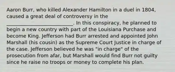 Aaron Burr, who killed Alexander Hamilton in a duel in 1804, caused a great deal of controversy in the ___________________________. In this conspiracy, he planned to begin a new country with part of the Louisiana Purchase and become King. Jefferson had Burr arrested and appointed John Marshall (his cousin) as the Supreme Court Justice in charge of the case. Jefferson believed he was "in charge" of the prosecution from afar, but Marshall would find Burr not guilty since he raise no troops or money to complete his plan.