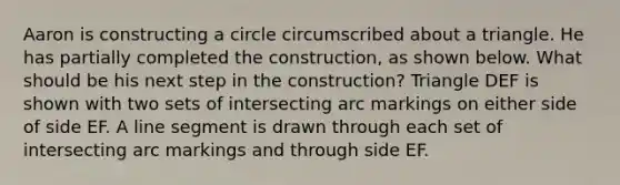 Aaron is constructing a circle circumscribed about a triangle. He has partially completed the construction, as shown below. What should be his next step in the construction? Triangle DEF is shown with two sets of intersecting arc markings on either side of side EF. A line segment is drawn through each set of intersecting arc markings and through side EF.