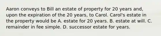 Aaron conveys to Bill an estate of property for 20 years and, upon the expiration of the 20 years, to Carol. Carol's estate in the property would be A. estate for 20 years. B. estate at will. C. remainder in fee simple. D. successor estate for years.