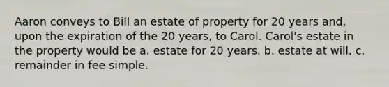 Aaron conveys to Bill an estate of property for 20 years and, upon the expiration of the 20 years, to Carol. Carol's estate in the property would be a. estate for 20 years. b. estate at will. c. remainder in fee simple.