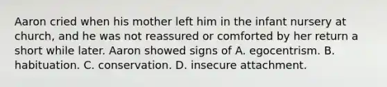 Aaron cried when his mother left him in the infant nursery at church, and he was not reassured or comforted by her return a short while later. Aaron showed signs of A. egocentrism. B. habituation. C. conservation. D. insecure attachment.