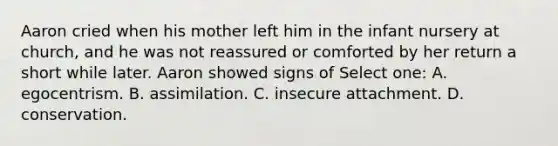 Aaron cried when his mother left him in the infant nursery at church, and he was not reassured or comforted by her return a short while later. Aaron showed signs of Select one: A. egocentrism. B. assimilation. C. insecure attachment. D. conservation.