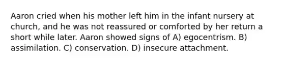 Aaron cried when his mother left him in the infant nursery at church, and he was not reassured or comforted by her return a short while later. Aaron showed signs of A) egocentrism. B) assimilation. C) conservation. D) insecure attachment.