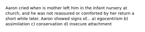 Aaron cried when is mother left him in the infant nursery at church, and he was not reassured or comforted by her return a short while later. Aaron showed signs of... a) egocentrism b) assimilation c) conservation d) insecure attachment