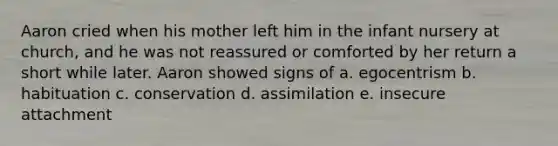 Aaron cried when his mother left him in the infant nursery at church, and he was not reassured or comforted by her return a short while later. Aaron showed signs of a. egocentrism b. habituation c. conservation d. assimilation e. insecure attachment