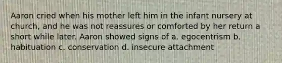 Aaron cried when his mother left him in the infant nursery at church, and he was not reassures or comforted by her return a short while later. Aaron showed signs of a. egocentrism b. habituation c. conservation d. insecure attachment