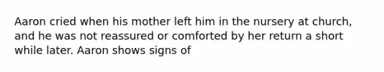 Aaron cried when his mother left him in the nursery at church, and he was not reassured or comforted by her return a short while later. Aaron shows signs of