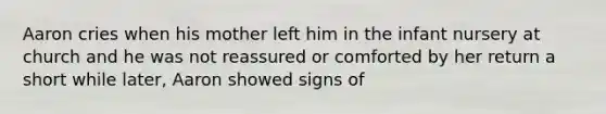 Aaron cries when his mother left him in the infant nursery at church and he was not reassured or comforted by her return a short while later, Aaron showed signs of